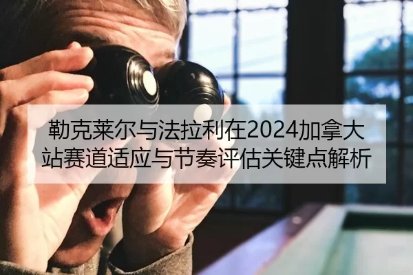 勒克莱尔与法拉利在2024加拿大站赛道适应与节奏评估关键点解析